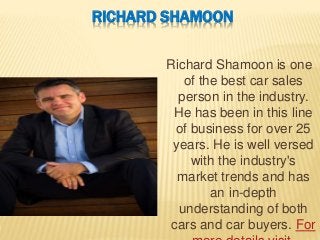 RICHARD SHAMOON
Richard Shamoon is one
of the best car sales
person in the industry.
He has been in this line
of business for over 25
years. He is well versed
with the industry's
market trends and has
an in-depth
understanding of both
cars and car buyers. For
 