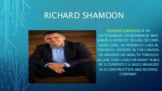 RICHARD SHAMOON
RICHARD SHAMOON IS AN
OUTSTANDING ENTREPRENEUR WHO
MAKES A LIVING BY SELLING SECOND-
HAND CARS. HE PRESENTLY LIVES IN
TORONTO, ONTARIO IN THE CANADA.
HE AMASSED HIS WEALTH THROUGH
SELLING USED CARS FOR MANY YEARS.
HE IS CURRENTLY A SALES MANAGER
IN A CONSTRUCTION AND ROOFING
COMPANY.
 