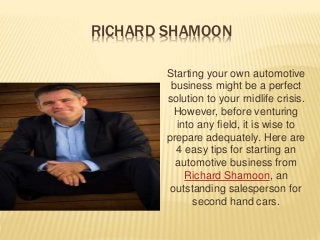 RICHARD SHAMOON
Starting your own automotive
business might be a perfect
solution to your rnidlife crisis.
However, before venturing
into any field, it is wise to
prepare adequately. Here are
4 easy tips for starting an
automotive business from
Richard Shamoon, an
outstanding salesperson for
second hand cars.
 