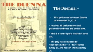 The Duenna :-
- First performed at covent Garden
on November 21,1775.
- received 35 performances and
praised by audience and critics alike.
- This is a comic opera, written in three
act.
- The play was composed by
Sheridan's Father - in - law Thomas
Linley sir. And his son Thomas Linley
Jr.
 