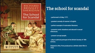 The school for scandal
- performed in 8 May 1777.
- greatest comedy of manner in English.
- perfect example of restoration literature.
- presents comic situations and abound in sexual
references.
- present corrupt people.
- play is satirical portrayal of the British Society of 18th
century.
Adapted to film; First produced as a British silent film in
1923.
 