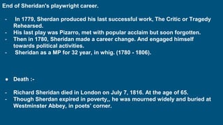 End of Sheridan's playwright career.
- In 1779, Sherdan produced his last successful work, The Critic or Tragedy
Rehearsed.
- His last play was Pizarro, met with popular acclaim but soon forgotten.
- Then in 1780, Sheridan made a career change. And engaged himself
towards political activities.
- Sheridan as a MP for 32 year, in whig. (1780 - 1806).
● Death :-
- Richard Sheridan died in London on July 7, 1816. At the age of 65.
- Though Sherdan expired in poverty,, he was mourned widely and buried at
Westminster Abbey, in poets’ corner.
 