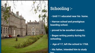 Schooling :-
- Until 11 educated near his home.
- Harrow school and prestigious
boarding school.
- proved to be excellent student.
- Began writing poetry during his
schooling.
- Age of 17, left the school in 1768.
- His father, intended him to study
 