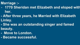 Marriage :-
- 1770 Sheridan met Elizabeth and eloped with
her.
- After three years, he Married with Elizabeth
Linley.
- She was an outstanding singer and famed
beauty.
- Move to London.
- Became successful.
 