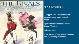 The Rivals :-
- Flopped First Time because of
miscasting and play's excessive
length.
- performed in London's Convent
Garden Theatre.
- Five act play.
- The sucess of play derived from the
use of, “comedy of manner”.
 