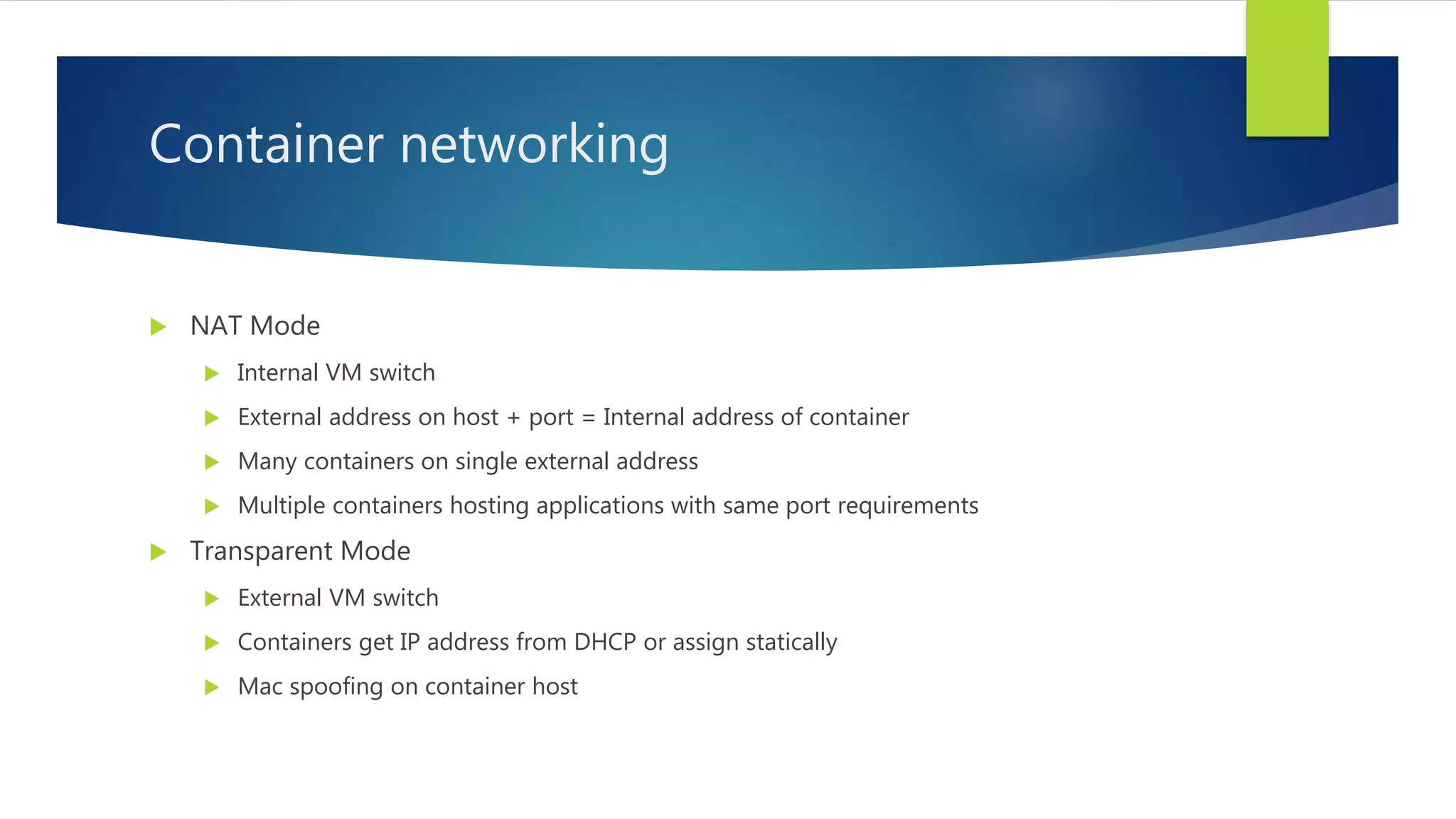 Container networking
 NAT Mode
 Internal VM switch
 External address on host + port = Internal address of container
 Many containers on single external address
 Multiple containers hosting applications with same port requirements
 Transparent Mode
 External VM switch
 Containers get IP address from DHCP or assign statically
 Mac spoofing on container host
 
