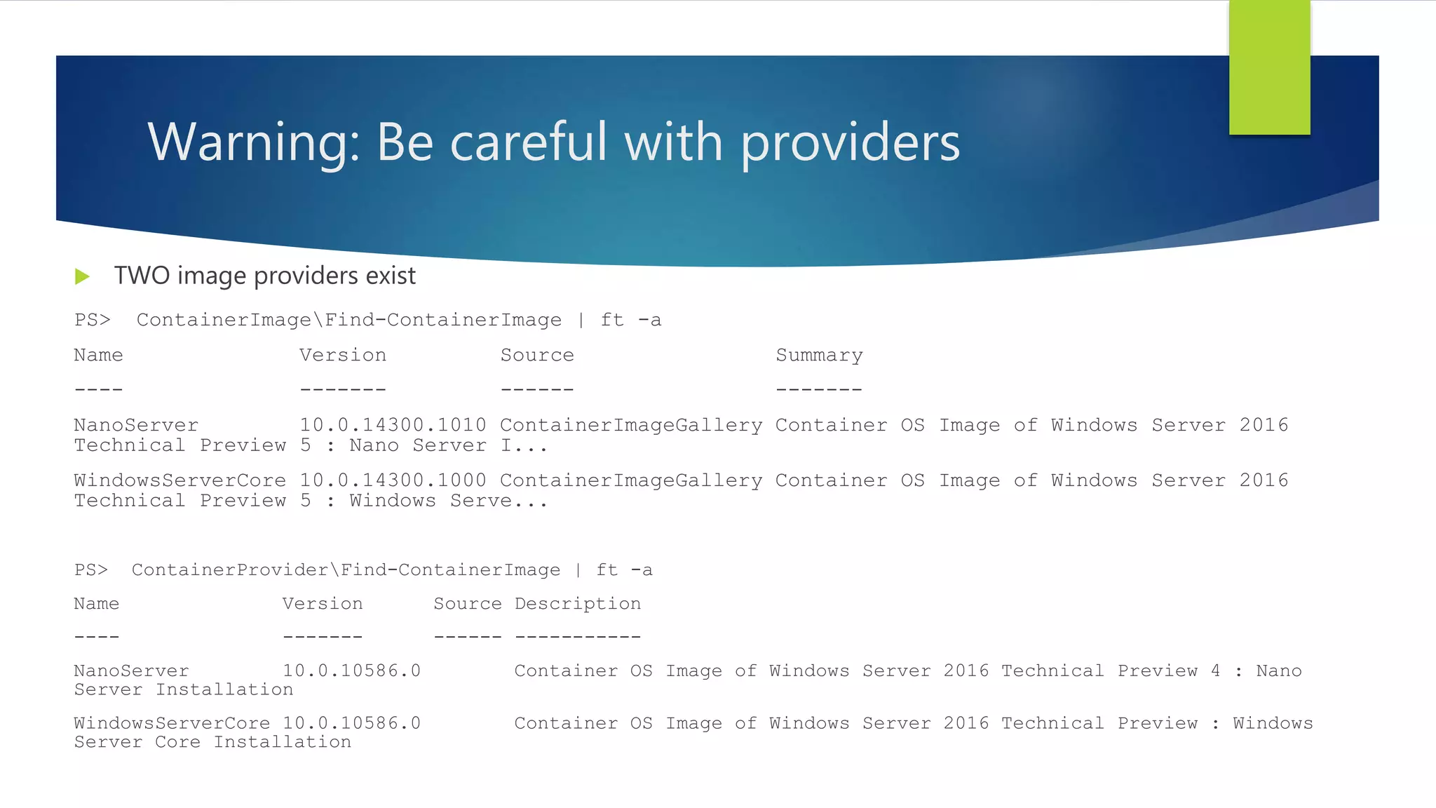 Warning: Be careful with providers
 TWO image providers exist
PS> ContainerImageFind-ContainerImage | ft -a
Name Version Source Summary
---- ------- ------ -------
NanoServer 10.0.14300.1010 ContainerImageGallery Container OS Image of Windows Server 2016
Technical Preview 5 : Nano Server I...
WindowsServerCore 10.0.14300.1000 ContainerImageGallery Container OS Image of Windows Server 2016
Technical Preview 5 : Windows Serve...
PS> ContainerProviderFind-ContainerImage | ft -a
Name Version Source Description
---- ------- ------ -----------
NanoServer 10.0.10586.0 Container OS Image of Windows Server 2016 Technical Preview 4 : Nano
Server Installation
WindowsServerCore 10.0.10586.0 Container OS Image of Windows Server 2016 Technical Preview : Windows
Server Core Installation
 