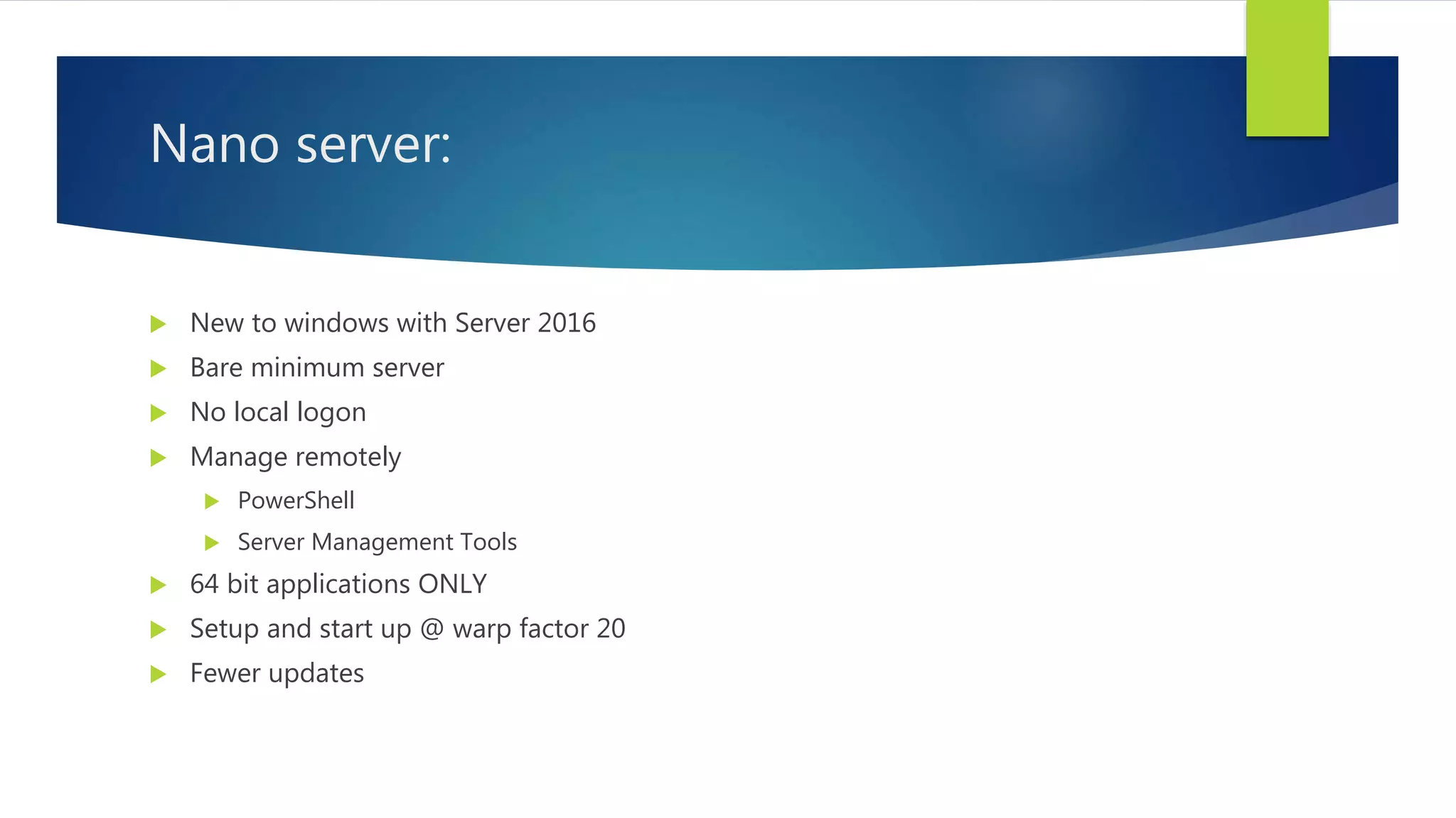Nano server:
 New to windows with Server 2016
 Bare minimum server
 No local logon
 Manage remotely
 PowerShell
 Server Management Tools
 64 bit applications ONLY
 Setup and start up @ warp factor 20
 Fewer updates
 