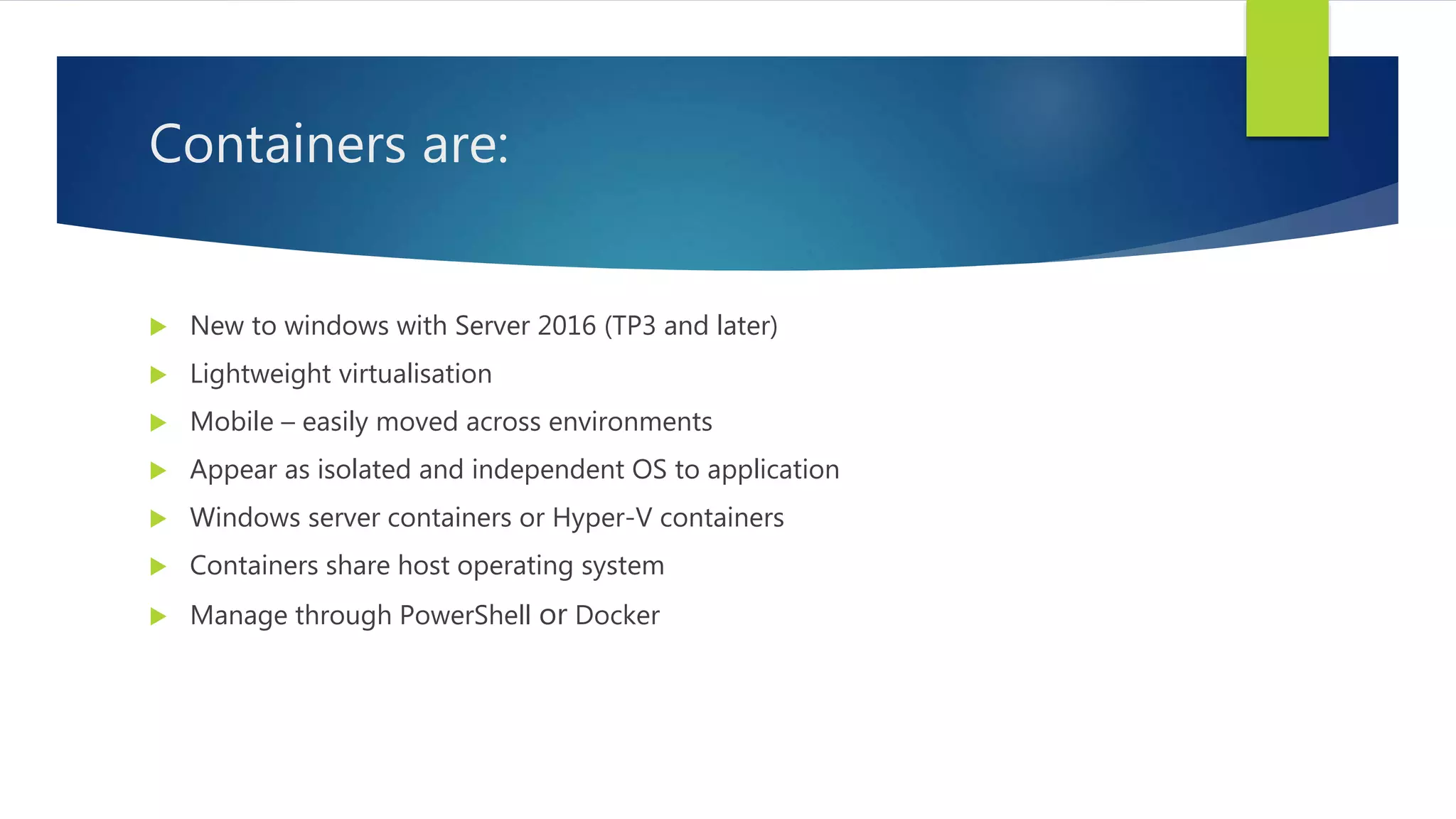 Containers are:
 New to windows with Server 2016 (TP3 and later)
 Lightweight virtualisation
 Mobile – easily moved across environments
 Appear as isolated and independent OS to application
 Windows server containers or Hyper-V containers
 Containers share host operating system
 Manage through PowerShell or Docker
 