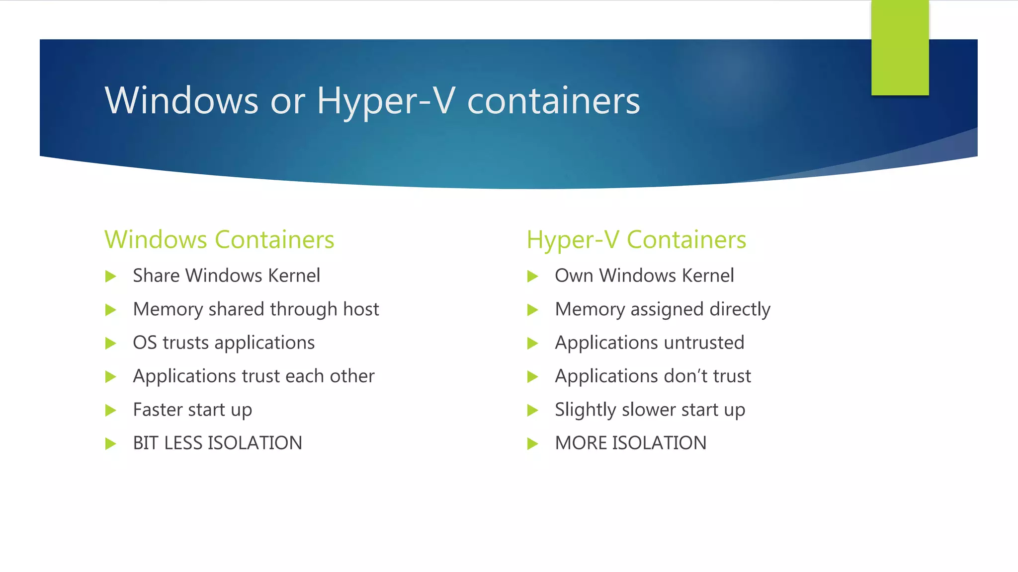 Windows or Hyper-V containers
Windows Containers
 Share Windows Kernel
 Memory shared through host
 OS trusts applications
 Applications trust each other
 Faster start up
 BIT LESS ISOLATION
Hyper-V Containers
 Own Windows Kernel
 Memory assigned directly
 Applications untrusted
 Applications don’t trust
 Slightly slower start up
 MORE ISOLATION
 