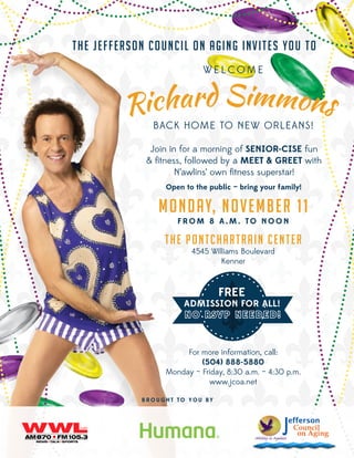 T h e J ef f er son Co u ncil o n A g ing inv it e s yo u t o
WELCOME

BACK HOME TO NEW ORLEANS!
Join in for a morning of SENIOR-CISE fun
& fitness, followed by a MEET & GREET with
N’awlins’ own fitness superstar!
Open to the public — bring your family!

Mo nday, November 11
FROM 8 A.M. TO NOON

T h e P o nt ch a rt ra in Ce nt e r
4545 Williams Boulevard
Kenner

FREE

ADMISSION FOR ALL!

For more information, call:
(504) 888-5880
Monday – Friday, 8:30 a.m. – 4:30 p.m.
www.jcoa.net
B R O U G H T T O Y O U BY

 