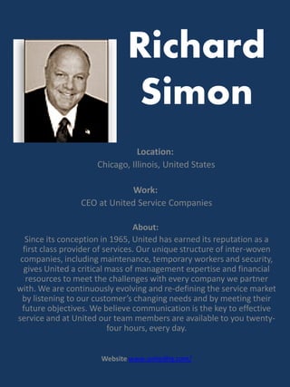 Richard
                               Simon
                                 Location:
                      Chicago, Illinois, United States

                              Work:
                 CEO at United Service Companies

                                  About:
   Since its conception in 1965, United has earned its reputation as a
  first class provider of services. Our unique structure of inter-woven
 companies, including maintenance, temporary workers and security,
  gives United a critical mass of management expertise and financial
   resources to meet the challenges with every company we partner
with. We are continuously evolving and re-defining the service market
 by listening to our customer’s changing needs and by meeting their
 future objectives. We believe communication is the key to effective
service and at United our team members are available to you twenty-
                           four hours, every day.


                       Website www.unitedhq.com/
 