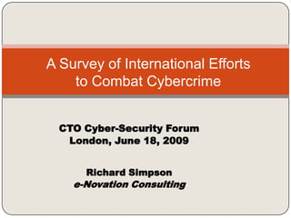 A Survey of International Efforts to Combat Cybercrime,[object Object],CTO Cyber-Security Forum,[object Object],London, June 18, 2009,[object Object],Richard Simpson,[object Object],e-Novation Consulting,[object Object]