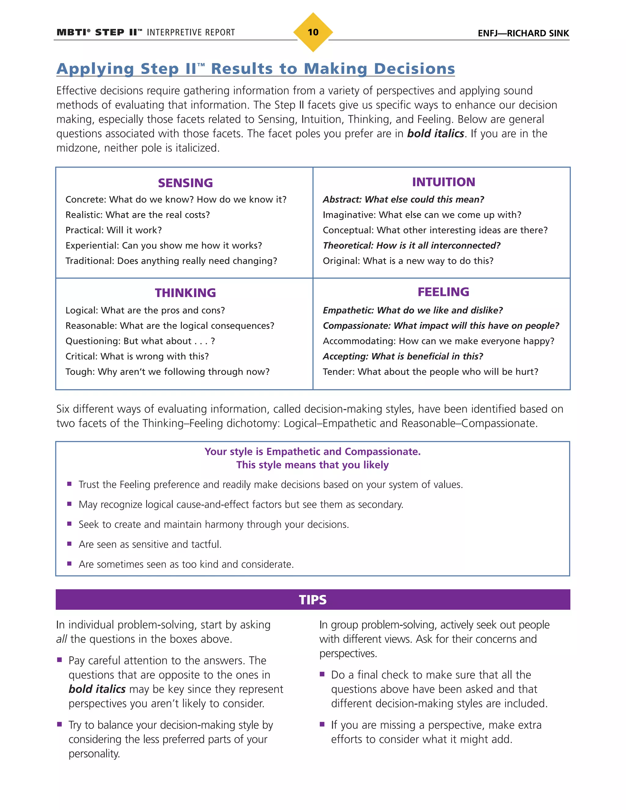 MBTI®
STEP II™
INTERPRETIVE REPORT ENFJ—RICHARD SINK10
Applying Step II™
Results to Making Decisions
Effective decisions require gathering information from a variety of perspectives and applying sound
methods of evaluating that information. The Step II facets give us specific ways to enhance our decision
making, especially those facets related to Sensing, Intuition, Thinking, and Feeling. Below are general
questions associated with those facets. The facet poles you prefer are in bold italics. If you are in the
midzone, neither pole is italicized.
SENSING INTUITION
THINKING FEELING
Concrete: What do we know? How do we know it?
Realistic: What are the real costs?
Practical: Will it work?
Experiential: Can you show me how it works?
Traditional: Does anything really need changing?
Abstract: What else could this mean?
Imaginative: What else can we come up with?
Conceptual: What other interesting ideas are there?
Theoretical: How is it all interconnected?
Original: What is a new way to do this?
Logical: What are the pros and cons?
Reasonable: What are the logical consequences?
Questioning: But what about . . . ?
Critical: What is wrong with this?
Tough: Why aren’t we following through now?
Empathetic: What do we like and dislike?
Compassionate: What impact will this have on people?
Accommodating: How can we make everyone happy?
Accepting: What is beneficial in this?
Tender: What about the people who will be hurt?
Six different ways of evaluating information, called decision-making styles, have been identified based on
two facets of the Thinking–Feeling dichotomy: Logical–Empathetic and Reasonable–Compassionate.
Trust the Feeling preference and readily make decisions based on your system of values.
May recognize logical cause-and-effect factors but see them as secondary.
Seek to create and maintain harmony through your decisions.
Are seen as sensitive and tactful.
Are sometimes seen as too kind and considerate.
Your style is Empathetic and Compassionate.
This style means that you likely
In individual problem-solving, start by asking
all the questions in the boxes above.
Pay careful attention to the answers. The
questions that are opposite to the ones in
bold italics may be key since they represent
perspectives you aren’t likely to consider.
Try to balance your decision-making style by
considering the less preferred parts of your
personality.
In group problem-solving, actively seek out people
with different views. Ask for their concerns and
perspectives.
Do a final check to make sure that all the
questions above have been asked and that
different decision-making styles are included.
If you are missing a perspective, make extra
efforts to consider what it might add.
TIPS
 