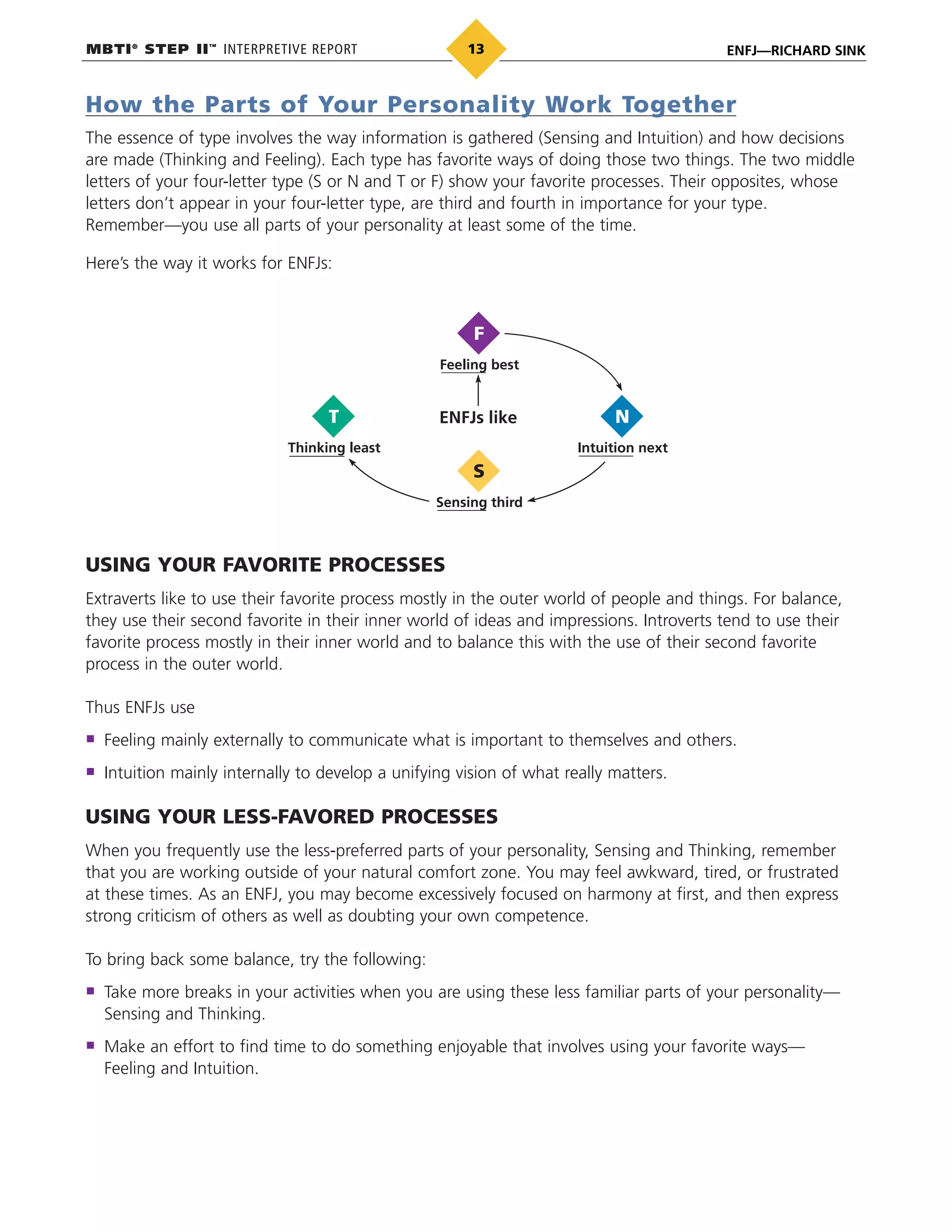 MBTI®
STEP II™
INTERPRETIVE REPORT ENFJ—RICHARD SINK13
How the Parts of Your Personality Work Together
The essence of type involves the way information is gathered (Sensing and Intuition) and how decisions
are made (Thinking and Feeling). Each type has favorite ways of doing those two things. The two middle
letters of your four-letter type (S or N and T or F) show your favorite processes. Their opposites, whose
letters don’t appear in your four-letter type, are third and fourth in importance for your type.
Remember—you use all parts of your personality at least some of the time.
Here’s the way it works for ENFJs:
Feeling best
Sensing third
S
Intuition next
N
Thinking least
T ENFJs like
F
USING YOUR FAVORITE PROCESSES
Extraverts like to use their favorite process mostly in the outer world of people and things. For balance,
they use their second favorite in their inner world of ideas and impressions. Introverts tend to use their
favorite process mostly in their inner world and to balance this with the use of their second favorite
process in the outer world.
Thus ENFJs use
Feeling mainly externally to communicate what is important to themselves and others.
Intuition mainly internally to develop a unifying vision of what really matters.
USING YOUR LESS-FAVORED PROCESSES
When you frequently use the less-preferred parts of your personality, Sensing and Thinking, remember
that you are working outside of your natural comfort zone. You may feel awkward, tired, or frustrated
at these times. As an ENFJ, you may become excessively focused on harmony at first, and then express
strong criticism of others as well as doubting your own competence.
To bring back some balance, try the following:
Take more breaks in your activities when you are using these less familiar parts of your personality—
Sensing and Thinking.
Make an effort to find time to do something enjoyable that involves using your favorite ways—
Feeling and Intuition.
 