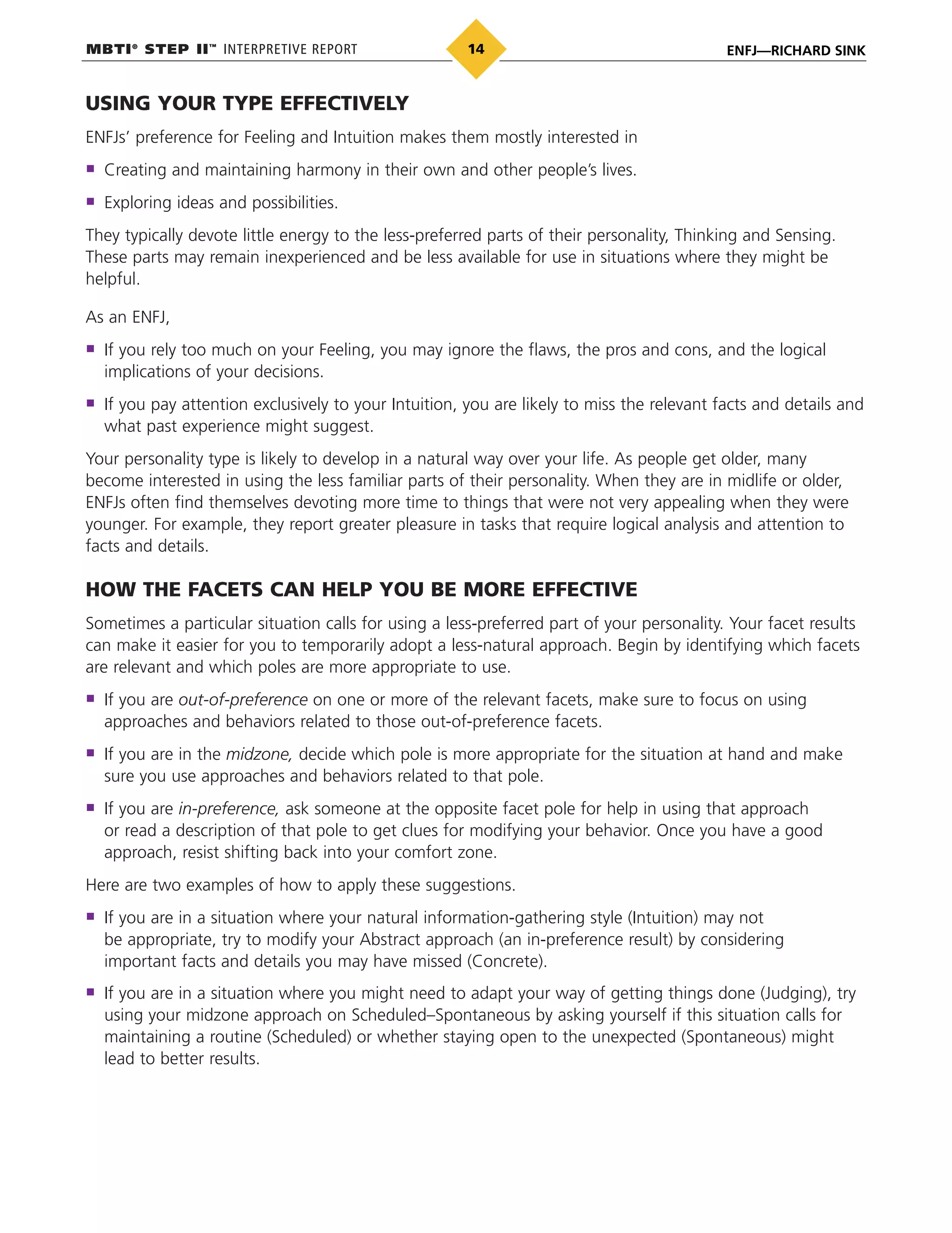 MBTI®
STEP II™
INTERPRETIVE REPORT ENFJ—RICHARD SINK14
USING YOUR TYPE EFFECTIVELY
ENFJs’ preference for Feeling and Intuition makes them mostly interested in
Creating and maintaining harmony in their own and other people’s lives.
Exploring ideas and possibilities.
They typically devote little energy to the less-preferred parts of their personality, Thinking and Sensing.
These parts may remain inexperienced and be less available for use in situations where they might be
helpful.
As an ENFJ,
If you rely too much on your Feeling, you may ignore the flaws, the pros and cons, and the logical
implications of your decisions.
If you pay attention exclusively to your Intuition, you are likely to miss the relevant facts and details and
what past experience might suggest.
Your personality type is likely to develop in a natural way over your life. As people get older, many
become interested in using the less familiar parts of their personality. When they are in midlife or older,
ENFJs often find themselves devoting more time to things that were not very appealing when they were
younger. For example, they report greater pleasure in tasks that require logical analysis and attention to
facts and details.
HOW THE FACETS CAN HELP YOU BE MORE EFFECTIVE
Sometimes a particular situation calls for using a less-preferred part of your personality. Your facet results
can make it easier for you to temporarily adopt a less-natural approach. Begin by identifying which facets
are relevant and which poles are more appropriate to use.
If you are out-of-preference on one or more of the relevant facets, make sure to focus on using
approaches and behaviors related to those out-of-preference facets.
If you are in the midzone, decide which pole is more appropriate for the situation at hand and make
sure you use approaches and behaviors related to that pole.
If you are in-preference, ask someone at the opposite facet pole for help in using that approach
or read a description of that pole to get clues for modifying your behavior. Once you have a good
approach, resist shifting back into your comfort zone.
Here are two examples of how to apply these suggestions.
If you are in a situation where your natural information-gathering style (Intuition) may not
be appropriate, try to modify your Abstract approach (an in-preference result) by considering
important facts and details you may have missed (Concrete).
If you are in a situation where you might need to adapt your way of getting things done (Judging), try
using your midzone approach on Scheduled–Spontaneous by asking yourself if this situation calls for
maintaining a routine (Scheduled) or whether staying open to the unexpected (Spontaneous) might
lead to better results.
 