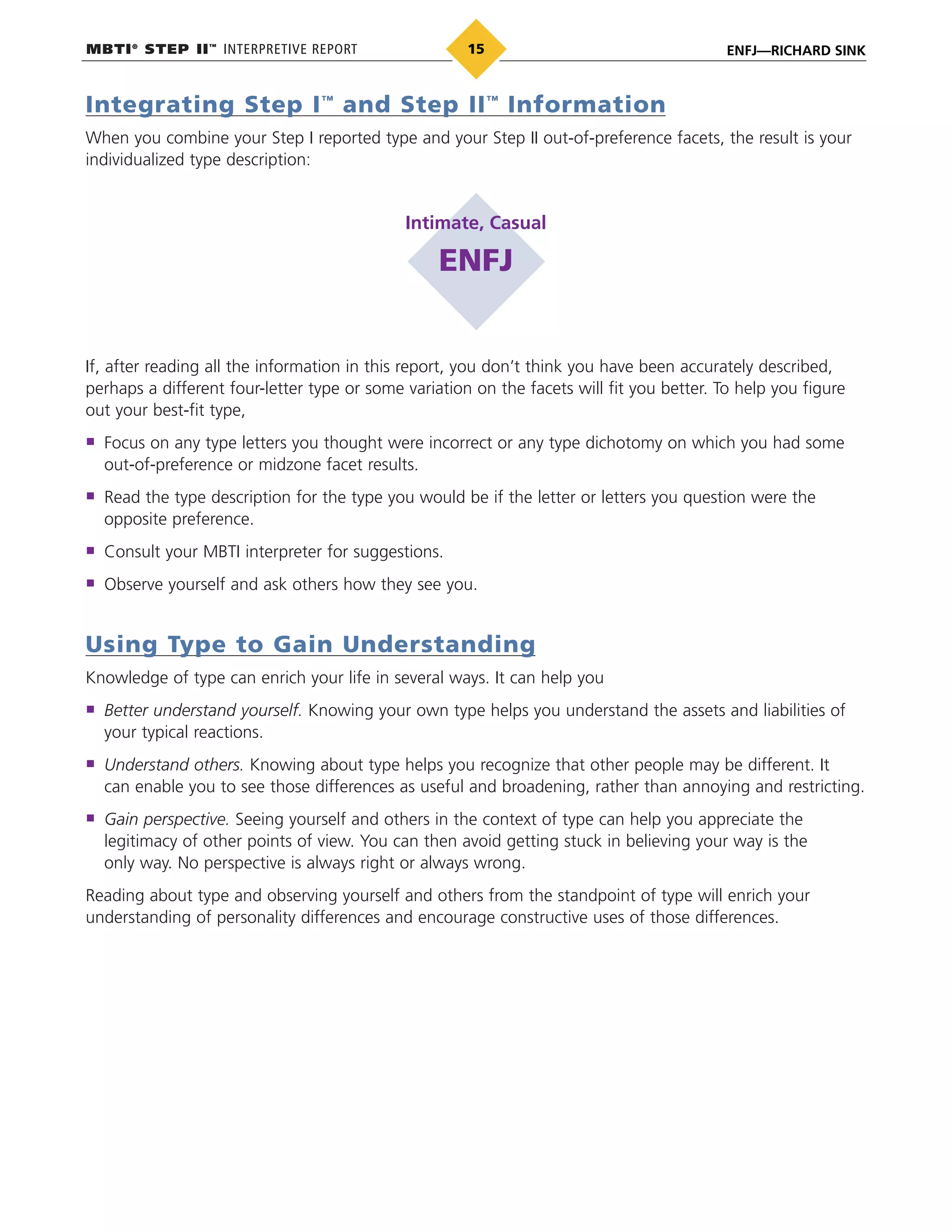 MBTI®
STEP II™
INTERPRETIVE REPORT ENFJ—RICHARD SINK15
Integrating Step I™
and Step II™
Information
When you combine your Step I reported type and your Step II out-of-preference facets, the result is your
individualized type description:
Intimate, Casual
ENFJ
If, after reading all the information in this report, you don’t think you have been accurately described,
perhaps a different four-letter type or some variation on the facets will fit you better. To help you figure
out your best-fit type,
Focus on any type letters you thought were incorrect or any type dichotomy on which you had some
out-of-preference or midzone facet results.
Read the type description for the type you would be if the letter or letters you question were the
opposite preference.
Consult your MBTI interpreter for suggestions.
Observe yourself and ask others how they see you.
Using Type to Gain Understanding
Knowledge of type can enrich your life in several ways. It can help you
Better understand yourself. Knowing your own type helps you understand the assets and liabilities of
your typical reactions.
Understand others. Knowing about type helps you recognize that other people may be different. It
can enable you to see those differences as useful and broadening, rather than annoying and restricting.
Gain perspective. Seeing yourself and others in the context of type can help you appreciate the
legitimacy of other points of view. You can then avoid getting stuck in believing your way is the
only way. No perspective is always right or always wrong.
Reading about type and observing yourself and others from the standpoint of type will enrich your
understanding of personality differences and encourage constructive uses of those differences.
 