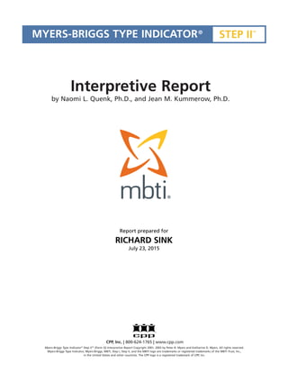 Myers-Briggs Type Indicator®
Step IITM
(Form Q) Interpretive Report Copyright 2001, 2003 by Peter B. Myers and Katharine D. Myers. All rights reserved.
Myers-Briggs Type Indicator, Myers-Briggs, MBTI, Step I, Step II, and the MBTI logo are trademarks or registered trademarks of the MBTI Trust, Inc.,
in the United States and other countries. The CPP logo is a registered trademark of CPP, Inc.
MYERS-BRIGGS TYPE INDICATOR®
STEP II
TM
CPP, Inc. | 800-624-1765 | www.cpp.com
Interpretive Report
by Naomi L. Quenk, Ph.D., and Jean M. Kummerow, Ph.D.
Report prepared for
RICHARD SINK
July 23, 2015
 