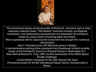   The luminescent beauty and lyrcal quality of Richard S. Johnson's work is what captivates collectors today. "Old Masters" technical virtuosity, pre-Raphael romanticism, and contemporay expressionism and abstraction all combine to create his unique works of touching depth and artistry.  Rick's expressive skill for capturing the human form has brought him numerous commissions:  John F. Kennedy at the JFK Memorial Library in Boston.  A commemorative painting of the presidents from Eisenhower to Bush currently hangin at the President's Council on Physical Fitness in Washington D.C.  Rear Admiral Richard S. Truly, USN, the first commander of the NASA Space Shuttle Challenger.  Limited Edition Lithograph for the USA Olympic Ski Team  Promotional poster for the Biz International Classic Soccer Championship in Mexico .  