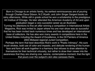 Born in Chicago to an artistic family, his earliest reminiscences are of pouring through Charles Dana Gibson, N.C.Wyeth, and John Singer Sargent books on rainy afternoons. While still in grade school he won a scholarship to the presitgious Art Institue of Chicago. He later attended the American Academy of Art and upon graduation began a very succesful career as an illustrator.  Turning his attentions to fine art after winning a competition in International Artists Magazine, Rick was invited to Japan where his one man show was so succesful that he has been invited back numerous times and has developed an international base of collectors. He has also won many awards in competitions here in the United States including the Award of Excellence, in the Oil Painters of America 2003 Midwest regional Juried Competition.  Perhaps the term that best describes Rick's work is "Poetic Intimacy". His sure brush strokes, bold use of color and impasto, and delicate rendering of the human face and form all work together in a harmony that refuses to draw attention to themselves for their technical virtuosity, but rather to draw their viewer into the awareness that they are sharing one, serene, contemplative moment; that the light that pours over the subject's skin also caresses theirs.   