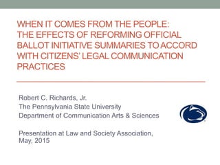 WHEN IT COMES FROM THE PEOPLE:
THE EFFECTS OF REFORMING OFFICIAL
BALLOT INITIATIVE SUMMARIES TOACCORD
WITH CITIZENS’ LEGAL COMMUNICATION
PRACTICES
Robert C. Richards, Jr.
The Pennsylvania State University
Department of Communication Arts & Sciences
Presentation at Law and Society Association,
May, 2015
 