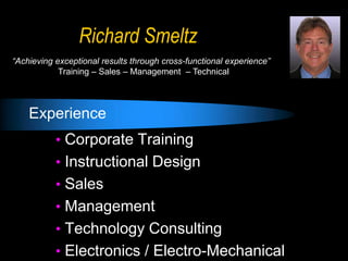 Richard Smeltz
“Achieving exceptional results through cross-functional experience”
Training – Sales – Management – Technical

Experience
• Corporate Training
• Instructional Design
• Sales
• Management
• Technology Consulting
• Electronics / Electro-Mechanical

 