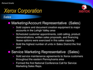Richard Smeltz

Xerox Corporation
Sales

 Marketing/Account Representative (Sales)
 Sold copiers and document creation equipment to major

accounts in the Lehigh Valley area
 Scheduled customer appointments, cold calling, product
demonstrations, written sales proposals, and financing
/lease options were exercised in this sales capacity
 Sold the highest number of units in Sales District the first
year

 Service Marketing Representative (Sales)
 Sold service maintenance agreements to Xerox customers

throughout the eastern Pennsylvania area
 Formed the first National Conference Call for Service
Marketing Sales Reps.

 