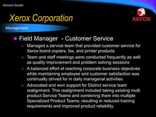 Richard Smeltz

Xerox Corporation
Management

 Field Manager - Customer Service
 Managed a service team that provided customer service for

Xerox brand copiers, fax, and printer products
 Team and staff meetings were conducted frequently as well
as quality improvement and problem solving sessions
 A balanced effort of reaching corporate business objectives
while maintaining employee and customer satisfaction was
continually strived for in daily managerial activities
 Advocated and won support for District service team
realignment. This realignment included taking existing multi
product Service Teams and combining them into multiple
Specialized Product Teams; resulting in reduced training
requirements and improved product reliability.

 