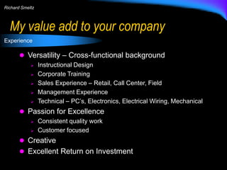 Richard Smeltz

My value add to your company
Experience

 Versatility – Cross-functional background






Instructional Design
Corporate Training
Sales Experience – Retail, Call Center, Field
Management Experience
Technical – PC’s, Electronics, Electrical Wiring, Mechanical

 Passion for Excellence



Consistent quality work
Customer focused

 Creative
 Excellent Return on Investment

 