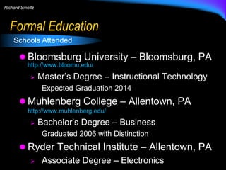 Richard Smeltz

Formal Education
Schools Attended

 Bloomsburg University – Bloomsburg, PA
http://www.bloomu.edu/


Master’s Degree – Instructional Technology
Expected Graduation 2014

 Muhlenberg College – Allentown, PA
http://www.muhlenberg.edu/


Bachelor’s Degree – Business
Graduated 2006 with Distinction

 Ryder Technical Institute – Allentown, PA
 Associate Degree – Electronics

 