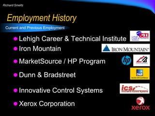 Richard Smeltz

Employment History
Current and Previous Employment

 Lehigh Career & Technical Institute
 Iron Mountain
 MarketSource / HP Program
 Dunn & Bradstreet
 Innovative Control Systems
 Xerox Corporation

 