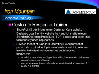 Richard Smeltz

Iron Mountain
Corporate Training -

 Customer Response Trainer





SharePoint® administrator for Customer Care website
Designed user friendly website front end for multiple team
Standard Operating Procedure (SOP) access and quick links
to frequently used applications
Revised format of Standard Operating Procedures that
previously required multiple team involvement into a format
in which individual representatives could resolve
themselves.
• Included screen shots and hyperlinks within documentation to improve
comprehension and efficiency
• Vast improvement in one call customer resolution – Improvement of
63.5% in 6 months

 