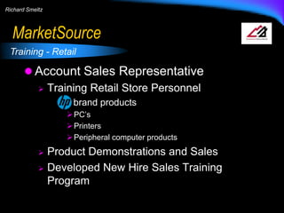 Richard Smeltz

MarketSource
Training - Retail

 Account Sales Representative
 Training Retail Store Personnel
brand products
 PC’s
 Printers
 Peripheral computer products

Product Demonstrations and Sales
 Developed New Hire Sales Training
Program


 