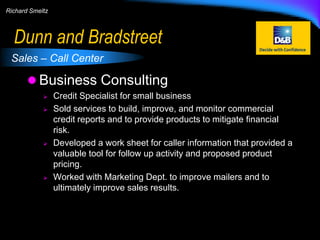 Richard Smeltz

Dunn and Bradstreet
Sales – Call Center

 Business Consulting







Credit Specialist for small business
Sold services to build, improve, and monitor commercial
credit reports and to provide products to mitigate financial
risk.
Developed a work sheet for caller information that provided a
valuable tool for follow up activity and proposed product
pricing.
Worked with Marketing Dept. to improve mailers and to
ultimately improve sales results.

 