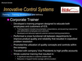 Richard Smeltz

Innovative Control Systems
Training – Training development and delivery

 Corporate Trainer


Developed a training program designed to educate both
employees and customers of ICS.
• Training program included documentation, presentations, and eLearning material that
was distributed to employees and customers.
• Developed and delivered regional customer seminar training presentations








Performed a cross functional roll between departments to
improve product quality and reliability that resulted in expedited
problem resolution
Promoted the utilization of quality concepts and controls within
the company
Traveled with company Vice Presidents to high profile accounts
Wrote customer training that resulted in:
• A significant reduction in customer problem calls
• Reduction in Support Center average call time duration

 