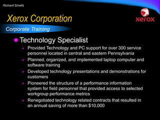Richard Smeltz

Xerox Corporation
Corporate Training

 Technology Specialist
 Provided Technology and PC support for over 300 service






personnel located in central and eastern Pennsylvania
Planned, organized, and implemented laptop computer and
software training
Developed technology presentations and demonstrations for
customers
Pioneered the structure of a performance information
system for field personnel that provided access to selected
workgroup performance metrics
Renegotiated technology related contracts that resulted in
an annual saving of more than $10,000

 
