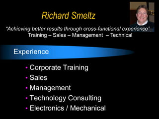Richard Smeltz
“Achieving better results through cross-functional experience”
         Training – Sales – Management – Technical


   Experience

        • Corporate Training
        • Sales
        • Management
        • Technology Consulting
        • Electronics / Mechanical
 