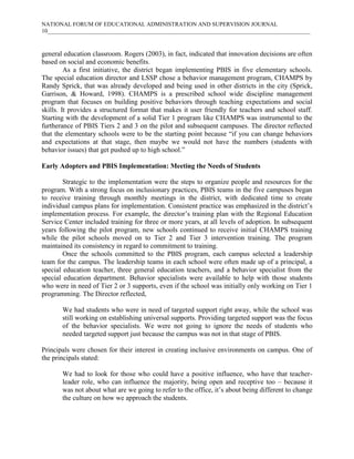 NATIONAL FORUM OF EDUCATIONAL ADMINISTRATION AND SUPERVISION JOURNAL
10___________________________________________________________________________________________

general education classroom. Rogers (2003), in fact, indicated that innovation decisions are often
based on social and economic benefits.
As a first initiative, the district began implementing PBIS in five elementary schools.
The special education director and LSSP chose a behavior management program, CHAMPS by
Randy Sprick, that was already developed and being used in other districts in the city (Sprick,
Garrison, & Howard, 1998). CHAMPS is a prescribed school wide discipline management
program that focuses on building positive behaviors through teaching expectations and social
skills. It provides a structured format that makes it user friendly for teachers and school staff.
Starting with the development of a solid Tier 1 program like CHAMPS was instrumental to the
furtherance of PBIS Tiers 2 and 3 on the pilot and subsequent campuses. The director reflected
that the elementary schools were to be the starting point because “if you can change behaviors
and expectations at that stage, then maybe we would not have the numbers (students with
behavior issues) that get pushed up to high school.”
Early Adopters and PBIS Implementation: Meeting the Needs of Students
Strategic to the implementation were the steps to organize people and resources for the
program. With a strong focus on inclusionary practices, PBIS teams in the five campuses began
to receive training through monthly meetings in the district, with dedicated time to create
individual campus plans for implementation. Consistent practice was emphasized in the district’s
implementation process. For example, the director’s training plan with the Regional Education
Service Center included training for three or more years, at all levels of adoption. In subsequent
years following the pilot program, new schools continued to receive initial CHAMPS training
while the pilot schools moved on to Tier 2 and Tier 3 intervention training. The program
maintained its consistency in regard to commitment to training.
Once the schools committed to the PBIS program, each campus selected a leadership
team for the campus. The leadership teams in each school were often made up of a principal, a
special education teacher, three general education teachers, and a behavior specialist from the
special education department. Behavior specialists were available to help with those students
who were in need of Tier 2 or 3 supports, even if the school was initially only working on Tier 1
programming. The Director reflected,
We had students who were in need of targeted support right away, while the school was
still working on establishing universal supports. Providing targeted support was the focus
of the behavior specialists. We were not going to ignore the needs of students who
needed targeted support just because the campus was not in that stage of PBIS.
Principals were chosen for their interest in creating inclusive environments on campus. One of
the principals stated:
We had to look for those who could have a positive influence, who have that teacherleader role, who can influence the majority, being open and receptive too – because it
was not about what are we going to refer to the office, it’s about being different to change
the culture on how we approach the students.

 