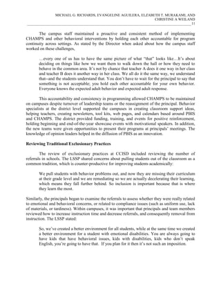 MICHAEL G. RICHARDS, EVANGELINE AGUILERA, ELZABETH T. MURAKAMI, AND
CHRISTINE A WEILAND
___________________________________________________________________________________________11

The campus staff maintained a proactive and consistent method of implementing
CHAMPS and other behavioral interventions by holding each other accountable for program
continuity across settings. As stated by the Director when asked about how the campus staff
worked on these challenges,
…every one of us has to have the same picture of what “that” looks like…It’s about
deciding on things like how we want them to walk down the hall or how they need to
behave in the common area. It’s not by chance that teacher A does it one way in her class
and teacher B does it another way in her class. We all do it the same way, we understand
that--and the students understand that. You don’t have to wait for the principal to say that
something is not acceptable; you hold each other accountable for your own behavior.
Everyone knows the expected adult behavior and expected adult response.
This accountability and consistency in programming allowed CHAMPS to be maintained
on campuses despite turnover of leadership teams or the reassignment of the principal. Behavior
specialists at the district level supported the campuses in creating classroom support ideas,
helping teachers, creating newsletters, tool kits, web pages, and calendars based around PBIS
and CHAMPS. The district provided funding, training, and events for positive reinforcement,
holding beginning and end-of-the-year showcase events with motivational speakers. In addition,
the new teams were given opportunities to present their programs at principals’ meetings. The
knowledge of opinion leaders helped in the diffusion of PBIS as an innovation.
Reviewing Traditional Exclusionary Practices
The review of exclusionary practices at CCISD included reviewing the number of
referrals in schools. The LSSP shared concerns about pulling students out of the classroom as a
common tradition, which is counter-productive for improving students academically:
We pull students with behavior problems out, and now they are missing their curriculum
at their grade level and we are remediating so we are actually decelerating their learning,
which means they fall further behind. So inclusion is important because that is where
they learn the most.
Similarly, the principals began to examine the referrals to assess whether they were really related
to emotional and behavioral concerns, or related to compliance issues (such as uniform use, lack
of materials, or tardiness). Within campuses, it was important that principals and team members
reviewed how to increase instruction time and decrease referrals, and consequently removal from
instruction. The LSSP stated:
So, we’ve created a better environment for all students, while at the same time we created
a better environment for a student with emotional disabilities. You are always going to
have kids that have behavioral issues, kids with disabilities, kids who don’t speak
English, you’re going to have that. If you plan for it then it’s not such an imposition.

 