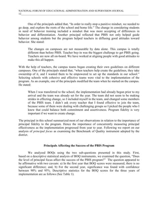 NATIONAL FORUM OF EDUCATIONAL ADMINISTRATION AND SUPERVISION JOURNAL
12___________________________________________________________________________________________

One of the principals added that, “In order to really stop a punitive mindset, we needed to
go deep, and explore the roots of the school and home life.” The change in considering students
in need of behavior training included a mindset that was more accepting of differences in
behavior and differentiation. Another principal reflected that PBIS not only helped guide
behavior among students but the program helped teachers in diffusing good attitudes toward
behavior. She stated:
The changes on campuses are not measurable by data alone. This campus is totally
different than before PBIS. Teacher buy-in was the biggest challenge to get PBIS going.
Teachers are now all on-board. We have worked at aligning people with good attitudes to
make this all happen.
With the help of teachers, the campus teams began creating their own guidelines on different
campuses. One of the principals stated that, “when teachers help create the guidelines, they take
ownership of it, and I wanted them to be empowered to set up the standards in our school.”
Selecting schools with cohesive and effective teams were vital to the implementation of the
program. As an example, one of the principals modified the team when he started on the campus.
He stated:
When I was transferred to the school, the implementation had already begun prior to my
arrival and the team was already set for the year. The team did not seem to be making
strides in effecting change, so I included myself in the team, and changed some members
of the PBIS team. I didn’t ask every teacher that I found effective to join the team,
because some of them were dealing with challenging groups so I picked the people who I
knew that could balance both commitment and assertiveness. Program fidelity is very
important if we want to create change.
The principal in this school summarized most of our observations in relation to the importance of
principal fidelity to the program. Hence the importance of concurrently measuring principal
effectiveness as the implementation progressed from year to year. Following we report on our
analysis of principal focus as examining the Benchmark of Quality instrument adopted by the
district.

Principals Affecting the Success of the PBIS Program
We analyzed BOQs using the two sub-questions presented in this study. First,
based on a descriptive statistical analysis of BOQ instruments, we examined the question, “Does
the level of principal focus affect the success of the PBIS program?” The question appeared to
be affirmative with two caveats: a) In the first year that BOQ scores were measured, there is no
significant difference; and, b) For the second year, significance was found with confidence
between 90% and 95%. Descriptive statistics for the BOQ scores for the three years of
implementation are as follows (See Table 1).

 