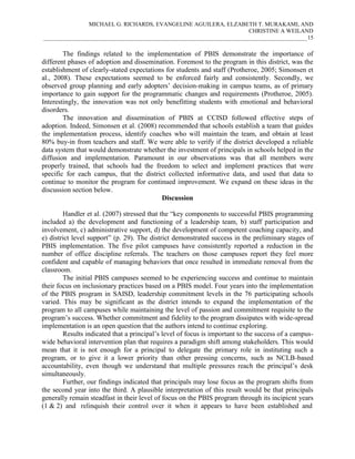 MICHAEL G. RICHARDS, EVANGELINE AGUILERA, ELZABETH T. MURAKAMI, AND
CHRISTINE A WEILAND
___________________________________________________________________________________________15

The findings related to the implementation of PBIS demonstrate the importance of
different phases of adoption and dissemination. Foremost to the program in this district, was the
establishment of clearly-stated expectations for students and staff (Protheroe, 2005; Simonsen et
al., 2008). These expectations seemed to be enforced fairly and consistently. Secondly, we
observed group planning and early adopters’ decision-making in campus teams, as of primary
importance to gain support for the programmatic changes and requirements (Protheroe, 2005).
Interestingly, the innovation was not only benefitting students with emotional and behavioral
disorders.
The innovation and dissemination of PBIS at CCISD followed effective steps of
adoption. Indeed, Simonsen et al. (2008) recommended that schools establish a team that guides
the implementation process, identify coaches who will maintain the team, and obtain at least
80% buy-in from teachers and staff. We were able to verify if the district developed a reliable
data system that would demonstrate whether the investment of principals in schools helped in the
diffusion and implementation. Paramount in our observations was that all members were
properly trained, that schools had the freedom to select and implement practices that were
specific for each campus, that the district collected informative data, and used that data to
continue to monitor the program for continued improvement. We expand on these ideas in the
discussion section below.
Discussion
Handler et al. (2007) stressed that the “key components to successful PBIS programming
included a) the development and functioning of a leadership team, b) staff participation and
involvement, c) administrative support, d) the development of competent coaching capacity, and
e) district level support” (p. 29). The district demonstrated success in the preliminary stages of
PBIS implementation. The five pilot campuses have consistently reported a reduction in the
number of office discipline referrals. The teachers on those campuses report they feel more
confident and capable of managing behaviors that once resulted in immediate removal from the
classroom.
The initial PBIS campuses seemed to be experiencing success and continue to maintain
their focus on inclusionary practices based on a PBIS model. Four years into the implementation
of the PBIS program in SAISD, leadership commitment levels in the 76 participating schools
varied. This may be significant as the district intends to expand the implementation of the
program to all campuses while maintaining the level of passion and commitment requisite to the
program’s success. Whether commitment and fidelity to the program dissipates with wide-spread
implementation is an open question that the authors intend to continue exploring.
Results indicated that a principal’s level of focus is important to the success of a campuswide behavioral intervention plan that requires a paradigm shift among stakeholders. This would
mean that it is not enough for a principal to delegate the primary role in instituting such a
program, or to give it a lower priority than other pressing concerns, such as NCLB-based
accountability, even though we understand that multiple pressures reach the principal’s desk
simultaneously.
Further, our findings indicated that principals may lose focus as the program shifts from
the second year into the third. A plausible interpretation of this result would be that principals
generally remain steadfast in their level of focus on the PBIS program through its incipient years
(1 & 2) and relinquish their control over it when it appears to have been established and

 