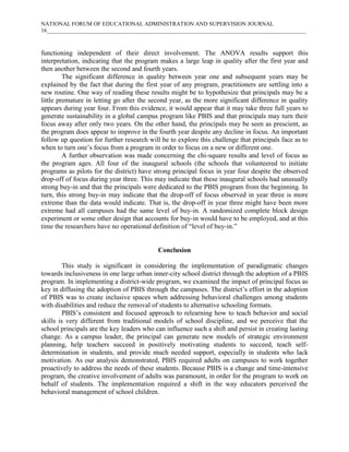 NATIONAL FORUM OF EDUCATIONAL ADMINISTRATION AND SUPERVISION JOURNAL
16___________________________________________________________________________________________

functioning independent of their direct involvement. The ANOVA results support this
interpretation, indicating that the program makes a large leap in quality after the first year and
then another between the second and fourth years.
The significant difference in quality between year one and subsequent years may be
explained by the fact that during the first year of any program, practitioners are settling into a
new routine. One way of reading these results might be to hypothesize that principals may be a
little premature in letting go after the second year, as the more significant difference in quality
appears during year four. From this evidence, it would appear that it may take three full years to
generate sustainability in a global campus program like PBIS and that principals may turn their
focus away after only two years. On the other hand, the principals may be seen as prescient, as
the program does appear to improve in the fourth year despite any decline in focus. An important
follow up question for further research will be to explore this challenge that principals face as to
when to turn one’s focus from a program in order to focus on a new or different one.
A further observation was made concerning the chi-square results and level of focus as
the program ages. All four of the inaugural schools (the schools that volunteered to initiate
programs as pilots for the district) have strong principal focus in year four despite the observed
drop-off of focus during year three. This may indicate that these inaugural schools had unusually
strong buy-in and that the principals were dedicated to the PBIS program from the beginning. In
turn, this strong buy-in may indicate that the drop-off of focus observed in year three is more
extreme than the data would indicate. That is, the drop-off in year three might have been more
extreme had all campuses had the same level of buy-in. A randomized complete block design
experiment or some other design that accounts for buy-in would have to be employed, and at this
time the researchers have no operational definition of “level of buy-in.”

Conclusion
This study is significant in considering the implementation of paradigmatic changes
towards inclusiveness in one large urban inner-city school district through the adoption of a PBIS
program. In implementing a district-wide program, we examined the impact of principal focus as
key in diffusing the adoption of PBIS through the campuses. The district’s effort in the adoption
of PBIS was to create inclusive spaces when addressing behavioral challenges among students
with disabilities and reduce the removal of students to alternative schooling formats.
PBIS’s consistent and focused approach to relearning how to teach behavior and social
skills is very different from traditional models of school discipline, and we perceive that the
school principals are the key leaders who can influence such a shift and persist in creating lasting
change. As a campus leader, the principal can generate new models of strategic environment
planning, help teachers succeed in positively motivating students to succeed, teach selfdetermination in students, and provide much needed support, especially in students who lack
motivation. As our analysis demonstrated, PBIS required adults on campuses to work together
proactively to address the needs of these students. Because PBIS is a change and time-intensive
program, the creative involvement of adults was paramount, in order for the program to work on
behalf of students. The implementation required a shift in the way educators perceived the
behavioral management of school children.

 