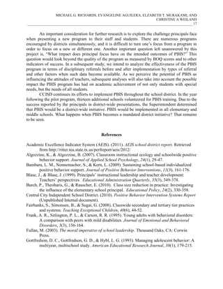 MICHAEL G. RICHARDS, EVANGELINE AGUILERA, ELZABETH T. MURAKAMI, AND
CHRISTINE A WEILAND
___________________________________________________________________________________________17

An important consideration for further research is to explore the challenge principals face
when presenting a new program to their staff and students. There are numerous programs
encouraged by districts simultaneously, and it is difficult to turn one’s focus from a program in
order to focus on a new or different one. Another important question left unanswered by this
project is, “What impact does principal focus have on the intended outcomes of PBIS?” This
question would look beyond the quality of the program as measured by BOQ scores and to other
indicators of success. In a subsequent study, we intend to analyze the effectiveness of the PBIS
program in terms of disciplinary referrals before and after implementation by types of referral
and other factors when such data become available. As we perceive the potential of PBIS as
influencing the attitudes of teachers, subsequent analyses will also take into account the possible
impact the PBIS program has had on academic achievement of not only students with special
needs, but the needs of all students.
CCISD continues its efforts to implement PBIS throughout the school district. In the year
following the pilot program, thirteen additional schools volunteered for PBIS training. Due to the
success reported by the principals in district-wide presentations, the Superintendent determined
that PBIS would be a district-wide initiative. PBIS would be implemented in all elementary and
middle schools. What happens when PBIS becomes a mandated district initiative? That remains
to be seen.

References
Academic Excellence Indicator System (AEIS). (2011). AEIS school district report. Retrieved
from http://ritter.tea.state.tx.us/perfreport/aeis/2012/
Algozzine, K., & Algozzine, B. (2007). Classroom instructional ecology and schoolwide positive
behavior support. Journal of Applied School Psychology, 24(1), 29-47.
Bambara, L. M., Nonnemacher, S., & Kern, L. (2009). Sustaining school-based individualized
positive behavior support. Journal of Positive Behavior Interventions, 11(3), 161-176.
Blase, J., & Blase, J. (1999). Principals’ instructional leadership and teacher development:
Teachers’ perspectives. Educational Administration Quarterly, 35(3), 349-378.
Burch, P., Theoharis, G., & Rauscher, E. (2010). Class size reduction in practice: Investigating
the influence of the elementary school principal. Educational Policy, 24(2), 330-358.
Central City Independent School District. (2010). Positive Behavior Intervention Systems Report
(Unpublished Internal document).
Fairbanks, S., Simonsen, B., & Sugai, G. (2008). Classwide secondary and tertiary tier practices
and systems. Teaching Exceptional Children, 40(6), 44-52.
Frank, A. R., Sitlington, P. L., & Carson, R. R. (1995). Young adults with behavioral disorders:
A comparison with peers with mild disabilities. Journal of Emotional and Behavioral
Disorders, 3(3), 156-164.
Fullan, M. (2003). The moral imperative of school leadership. Thousand Oaks, CA: Corwin
Press.
Gottfredson, D. C., Gottfredson, G. D., & Hybl, L. G. (1993). Managing adolescent behavior: A
multiyear, multischool study. American Educational Research Journal, 30(1), 179-215.

 