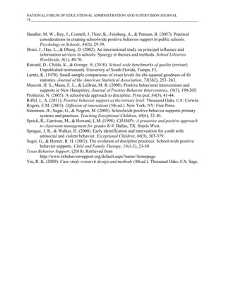 NATIONAL FORUM OF EDUCATIONAL ADMINISTRATION AND SUPERVISION JOURNAL
18___________________________________________________________________________________________

Handler, M. W., Rey, J., Connell, J, Thier, K., Feinberg, A., & Putnam, R. (2007). Practical
considerations in creating schoolwide positive behavior support in public schools.
Psychology in Schools, 44(1), 29-39.
Henri, J., Hay, L., & Oberg, D. (2002). An international study on principal influence and
information services in schools: Synergy in themes and methods. School Libraries
Worldwide, 8(1), 49-70.
Kincaid, D., Childs, K., & George, H. (2010). School-wide benchmarks of quality (revised;
Unpublished instrument). University of South Florida, Tampa, FL.
Larntz, K. (1978). Small-sample comparisons of exact levels for chi-squared goodness-of-fit
statistics. Journal of the American Statistical Association, 73(362), 253–263.
Muscott, H. S., Mann, E. L., & LeBrun, M. R. (2008). Positive behavioral interventions and
supports in New Hampshire. Journal of Positive Behavior Interventions, 10(3), 190-205.
Protheroe, N. (2005). A schoolwide approach to discipline. Principal, 84(5), 41-44.
Riffel, L. A. (2011). Positive behavior support at the tertiary level. Thousand Oaks, CA: Corwin.
Rogers, E.M. (2003). Diffusion of innovations (5th ed.). New York, NY: Free Press.
Simonsen, B., Sugai, G., & Negron, M. (2008). Schoolwide positive behavior supports primary
systems and practices. Teaching Exceptional Children, 40(6), 32-40.
Sprick, R., Garrison, M., & Howard, L.M. (1998). CHAMPs: A proactive and positive approach
to classroom management for grades K-9. Dallas, TX: Sopris West.
Sprague, J. R., & Walker, H. (2000). Early identification and intervention for youth with
antisocial and violent behavior. Exceptional Children, 66(3), 367-379.
Sugai, G., & Horner, R. H. (2002). The evolution of discipline practices: School-wide positive
behavior supports. Child and Family Therapy, 24(1-2), 23-50.
Texas Behavior Support. (2010). Retrieved from
http://www.txbehaviorsupport.org/default.aspx?name=homepage
Yin, R. K. (2009). Case study research design and methods (4th ed.). Thousand Oaks, CA: Sage.

 