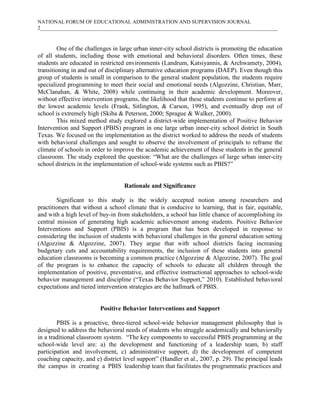 NATIONAL FORUM OF EDUCATIONAL ADMINISTRATION AND SUPERVISION JOURNAL
2___________________________________________________________________________________________

One of the challenges in large urban inner-city school districts is promoting the education
of all students, including those with emotional and behavioral disorders. Often times, these
students are educated in restricted environments (Landrum, Katsiyannis, & Archwamety, 2004),
transitioning in and out of disciplinary alternative education programs (DAEP). Even though this
group of students is small in comparison to the general student population, the students require
specialized programming to meet their social and emotional needs (Algozzine, Christian, Marr,
McClanahan, & White, 2008) while continuing in their academic development. Moreover,
without effective intervention programs, the likelihood that these students continue to perform at
the lowest academic levels (Frank, Sitlington, & Carson, 1995), and eventually drop out of
school is extremely high (Skiba & Peterson, 2000; Sprague & Walker, 2000).
This mixed method study explored a district-wide implementation of Positive Behavior
Intervention and Support (PBIS) program in one large urban inner-city school district in South
Texas. We focused on the implementation as the district worked to address the needs of students
with behavioral challenges and sought to observe the involvement of principals to reframe the
climate of schools in order to improve the academic achievement of these students in the general
classroom. The study explored the question: “What are the challenges of large urban inner-city
school districts in the implementation of school-wide systems such as PBIS?”

Rationale and Significance
Significant to this study is the widely accepted notion among researchers and
practitioners that without a school climate that is conducive to learning, that is fair, equitable,
and with a high level of buy-in from stakeholders, a school has little chance of accomplishing its
central mission of generating high academic achievement among students. Positive Behavior
Interventions and Support (PBIS) is a program that has been developed in response to
considering the inclusion of students with behavioral challenges in the general education setting
(Algozzine & Algozzine, 2007). They argue that with school districts facing increasing
budgetary cuts and accountability requirements, the inclusion of these students into general
education classrooms is becoming a common practice (Algozzine & Algozzine, 2007). The goal
of the program is to enhance the capacity of schools to educate all children through the
implementation of positive, preventative, and effective instructional approaches to school-wide
behavior management and discipline (“Texas Behavior Support,” 2010). Established behavioral
expectations and tiered intervention strategies are the hallmark of PBIS.

Positive Behavior Interventions and Support
PBIS is a proactive, three-tiered school-wide behavior management philosophy that is
designed to address the behavioral needs of students who struggle academically and behaviorally
in a traditional classroom system. “The key components to successful PBIS programming at the
school-wide level are: a) the development and functioning of a leadership team, b) staff
participation and involvement, c) administrative support, d) the development of competent
coaching capacity, and e) district level support” (Handler et al., 2007, p. 29). The principal leads
the campus in creating a PBIS leadership team that facilitates the programmatic practices and

 