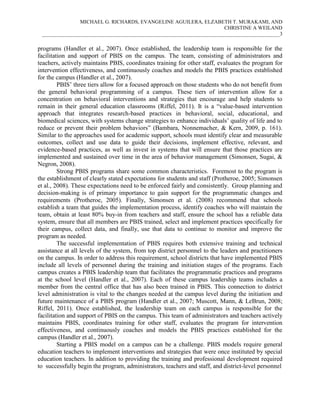 MICHAEL G. RICHARDS, EVANGELINE AGUILERA, ELZABETH T. MURAKAMI, AND
CHRISTINE A WEILAND
___________________________________________________________________________________________3

programs (Handler et al., 2007). Once established, the leadership team is responsible for the
facilitation and support of PBIS on the campus. The team, consisting of administrators and
teachers, actively maintains PBIS, coordinates training for other staff, evaluates the program for
intervention effectiveness, and continuously coaches and models the PBIS practices established
for the campus (Handler et al., 2007).
PBIS’ three tiers allow for a focused approach on those students who do not benefit from
the general behavioral programming of a campus. These tiers of intervention allow for a
concentration on behavioral interventions and strategies that encourage and help students to
remain in their general education classrooms (Riffel, 2011). It is a “value-based intervention
approach that integrates research-based practices in behavioral, social, educational, and
biomedical sciences, with systems change strategies to enhance individuals’ quality of life and to
reduce or prevent their problem behaviors” (Bambara, Nonnemacher, & Kern, 2009, p. 161).
Similar to the approaches used for academic support, schools must identify clear and measurable
outcomes, collect and use data to guide their decisions, implement effective, relevant, and
evidence-based practices, as well as invest in systems that will ensure that those practices are
implemented and sustained over time in the area of behavior management (Simonsen, Sugai, &
Negron, 2008).
Strong PBIS programs share some common characteristics. Foremost to the program is
the establishment of clearly stated expectations for students and staff (Protheroe, 2005; Simonsen
et al., 2008). These expectations need to be enforced fairly and consistently. Group planning and
decision-making is of primary importance to gain support for the programmatic changes and
requirements (Protheroe, 2005). Finally, Simonsen et al. (2008) recommend that schools
establish a team that guides the implementation process, identify coaches who will maintain the
team, obtain at least 80% buy-in from teachers and staff, ensure the school has a reliable data
system, ensure that all members are PBIS trained, select and implement practices specifically for
their campus, collect data, and finally, use that data to continue to monitor and improve the
program as needed.
The successful implementation of PBIS requires both extensive training and technical
assistance at all levels of the system, from top district personnel to the leaders and practitioners
on the campus. In order to address this requirement, school districts that have implemented PBIS
include all levels of personnel during the training and initiation stages of the programs. Each
campus creates a PBIS leadership team that facilitates the programmatic practices and programs
at the school level (Handler et al., 2007). Each of these campus leadership teams includes a
member from the central office that has also been trained in PBIS. This connection to district
level administration is vital to the changes needed at the campus level during the initiation and
future maintenance of a PBIS program (Handler et al., 2007; Muscott, Mann, & LeBrun, 2008;
Riffel, 2011). Once established, the leadership team on each campus is responsible for the
facilitation and support of PBIS on the campus. This team of administrators and teachers actively
maintains PBIS, coordinates training for other staff, evaluates the program for intervention
effectiveness, and continuously coaches and models the PBIS practices established for the
campus (Handler et al., 2007).
Starting a PBIS model on a campus can be a challenge. PBIS models require general
education teachers to implement interventions and strategies that were once instituted by special
education teachers. In addition to providing the training and professional development required
to successfully begin the program, administrators, teachers and staff, and district-level personnel

 
