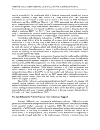 NATIONAL FORUM OF EDUCATIONAL ADMINISTRATION AND SUPERVISION JOURNAL
4___________________________________________________________________________________________

must be committed to the paradigmatic shift in behavior management methods and systems
(Fairbanks, Simonsen, & Sugai, 2008; Muscott et al., 2008). Handler et al. (2007) found that
participation and involvement at every level is critical to the success of PBIS. Gottfredson,
Gottfredson, and Hybl (1993) and Muscott et al. (2008) determined that administrator and
teacher support is vital to not only to the successful implementation of the program requirements,
but also of the systemic change PBIS demands. Handler et al. (2007) also pointed out that district
commitment to change can be a “critical variable that can either support or delay the ability of a
school to implement PBIS” (pp. 36-37). These researchers determined that a district must be
ready to commit time and resources, minimize the impact of competing initiatives, and establish
direct communication with the campus in order to support successful PBIS initiatives.
The initiation and subsequent sustainability of a PBIS model is not an easy endeavor for
the average school district. With the inundation of so many federal and state accountability
requirements, it is easy to see why many school districts and schools do not readily adopt PBIS
into their practices. However, with looming budget cuts and increasing requirements to address
the needs of a variety of students, schools and school districts are not able to simply remove
troublesome students from classrooms any longer. A viable solution is required to ensure that all
students are receiving the education they need to be productive adults. PBIS offers a researchbased model to address these needs.
Strong PBIS programs share some common characteristics that can be readily established
and monitored by the principal. The establishment of clearly stated expectations for students and
staff is perhaps the most important component to be addressed by the principal (Protheroe, 2005;
Simonsen et al., 2008). These expectations need to be enforced fairly and consistently. To gain
support for the programmatic changes and requirements group planning and decision-making is
of primary importance (Protheroe, 2005). Finally, Simonsen et al. (2008) recommends that
schools establish a team that guides the implementation process, identify coaches who will
maintain the team, obtain at least 80% buy-in from teachers and staff, ensure the school has a
reliable data system, ensure that all members are PBIS trained, select and implement practices
specifically for their campus, collect data, and finally, use that data to continue to monitor and
improve the program as needed.
Based on this philosophy, administrators and teachers identify students who struggle with
universal campus procedures and work collaboratively to design programs and practices to
address the individual needs of those students. The three-tiered approach requires a different type
of focus on the part of administrators and teachers in that it allows them to look deeply into the
actions, behaviors, and needs of students and helps them to develop programs that are effective
(Fairbanks et al., 2008; Sugai & Horner, 2002).
Principal Influence in Positive Behavior Interventions and Support
Starting a PBIS model on a campus can be a challenging endeavor. PBIS models require
general education teachers to implement interventions and strategies that were once instituted by
special education teachers (Algozzine & Algozzine, 2007). The initiation and subsequent
sustainability of a PBIS model would not be easily accomplished without administrative support
and involvement. In this study, we consider that an important facilitator and catalyst for the
school climate is the principal (Fullan, 2003). Numerous studies demonstrate the importance of
strong, focused principal leadership on the implementation of holistic, systemic programs that

 