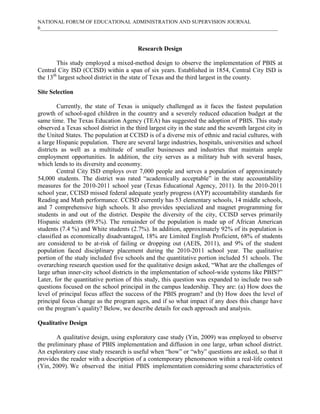 NATIONAL FORUM OF EDUCATIONAL ADMINISTRATION AND SUPERVISION JOURNAL
6___________________________________________________________________________________________

Research Design
This study employed a mixed-method design to observe the implementation of PBIS at
Central City ISD (CCISD) within a span of six years. Established in 1854, Central City ISD is
the 13th largest school district in the state of Texas and the third largest in the county.
Site Selection
Currently, the state of Texas is uniquely challenged as it faces the fastest population
growth of school-aged children in the country and a severely reduced education budget at the
same time. The Texas Education Agency (TEA) has suggested the adoption of PBIS. This study
observed a Texas school district in the third largest city in the state and the seventh largest city in
the United States. The population at CCISD is of a diverse mix of ethnic and racial cultures, with
a large Hispanic population. There are several large industries, hospitals, universities and school
districts as well as a multitude of smaller businesses and industries that maintain ample
employment opportunities. In addition, the city serves as a military hub with several bases,
which lends to its diversity and economy.
Central City ISD employs over 7,000 people and serves a population of approximately
54,000 students. The district was rated “academically acceptable” in the state accountability
measures for the 2010-2011 school year (Texas Educational Agency, 2011). In the 2010-2011
school year, CCISD missed federal adequate yearly progress (AYP) accountability standards for
Reading and Math performance. CCISD currently has 53 elementary schools, 14 middle schools,
and 7 comprehensive high schools. It also provides specialized and magnet programming for
students in and out of the district. Despite the diversity of the city, CCISD serves primarily
Hispanic students (89.5%). The remainder of the population is made up of African American
students (7.4 %) and White students (2.7%). In addition, approximately 92% of its population is
classified as economically disadvantaged, 18% are Limited English Proficient, 68% of students
are considered to be at-risk of failing or dropping out (AEIS, 2011), and 9% of the student
population faced disciplinary placement during the 2010-2011 school year. The qualitative
portion of the study included five schools and the quantitative portion included 51 schools. The
overarching research question used for the qualitative design asked, “What are the challenges of
large urban inner-city school districts in the implementation of school-wide systems like PBIS?”
Later, for the quantitative portion of this study, this question was expanded to include two sub
questions focused on the school principal in the campus leadership. They are: (a) How does the
level of principal focus affect the success of the PBIS program? and (b) How does the level of
principal focus change as the program ages, and if so what impact if any does this change have
on the program’s quality? Below, we describe details for each approach and analysis.
Qualitative Design
A qualitative design, using exploratory case study (Yin, 2009) was employed to observe
the preliminary phase of PBIS implementation and diffusion in one large, urban school district.
An exploratory case study research is useful when “how” or “why” questions are asked, so that it
provides the reader with a description of a contemporary phenomenon within a real-life context
(Yin, 2009). We observed the initial PBIS implementation considering some characteristics of

 
