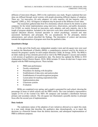 MICHAEL G. RICHARDS, EVANGELINE AGUILERA, ELZABETH T. MURAKAMI, AND
CHRISTINE A WEILAND
___________________________________________________________________________________________7

diffusion of innovation (Rogers, 2003) in the exploratory case study. Rogers explained that new
ideas are diffused through social systems with people presenting different degrees of adoption.
There are: “(a) innovators; (b) early adopters; (c) early majority; (d) late majority; and (e)
laggards” (2003, p. 262). All degrees of adoption may be present in the diffusion of new ideas.
The researchers gathered data from five elementary schools chosen by the district as pilot
campuses for the initial implementation using interviews, observations, and public documents.
For CCISD, we mainly focused on innovators, early adopters, and early majority, due to the
length of program adoption. Included in the interviews were three school district administrators
(special education director, licensed specialist in school psychology, research and state
assessment facilitator), and principals. We use pseudonyms for the principals, district
administrators, and schools described the findings. The description of context and decisions
towards the implementation of program stem from the qualitative data.
Quantitative Design
At the end of the fourth year, independent samples t-tests and chi-square tests were used
to analyze the Benchmark of Quality (BOQ), a comprehensive protocol used by the district to
measure the program’s quality on each campus (Kincaid, Childs, & George, 2010). The BOQ is
an index made up of key elements perceived as vital to the PBIS program’s success and contains
a rich mixture of qualitative and quantitative data. The district has updated the BOQs in 2010
(Independent School District Report, 2010). BOQ includes 53 items divided into 9 major areas
aligned with the PBIS training process. These include:










PBIS team performance
Faculty commitment
Procedures for dealing with discipline
Establishment of data entry and analysis plan
Establishment of reward/recognition program
Lesson plans for teaching expectations/rules
Implementation plan
Classroom systems
Evaluation

BOQs are completed every spring, and a graph is generated for each school, showing the
percentage of items in which schools met the PBIS criteria. The t-test included a representative
sample (n=51) of the Central City ISD’s 88 campuses and included a distribution between
primary and secondary schools. The chi-square test illuminated a possible decline in principal
focus after the second year of implementation.
Data Analysis
The exploratory nature of the adoption of new initiatives allowed us to report this study
in a case study design that describes the qualitative data chronologically, as to report the
decisions in a historical format--from the district decisions, and subsequent implementation of
PBIS in different campuses.

 