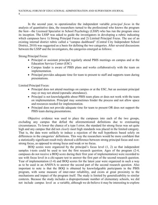 NATIONAL FORUM OF EDUCATIONAL ADMINISTRATION AND SUPERVISION JOURNAL
8___________________________________________________________________________________________

In the second year, to operationalize the independent variable principal focus in the
analysis of quantitative data, the researchers turned to the professional who knows the program
the best—the Licensed Specialist in School Psychology (LSSP) who has run the program since
its inception. The LSSP was asked to guide the investigators in developing a rubric indicating
which campuses have 1) Strong Principal Focus and 2) Limited Principal Focus. The use of an
existing internal district rubric called a “campus dashboard” (Central City Independent School
District, 2010) was suggested as a basis for defining the two categories. After several discussions
between the LSSP and the investigators, the categories emerged as follows:
Strong Principal Focus:
 Principal or assistant principal regularly attend PBIS meetings on campus and at the
Education Service Center (ESC)
 Campus leader is aware of PBIS plans and works collaboratively with the team on
implementation.
 Principal provides adequate time for team to present to staff and supports team during
presentations.
Limited Principal Focus:
 Principal does not attend meetings on campus or at the ESC, but an assistant principal
may or may not attend (sporadic attendance).
 Principal is not knowledgeable about PBIS team plans or does not work with the team
on implementation. Principal may sometimes hinder the process and not allow space
and resources needed for implementation.
 Principal does not provide adequate time for team to present OR does not support the
PBIS team during presentations.
Objective evidence was used to place the campuses into each of the two groups,
excluding any campus that defied the aforementioned definitions due to extenuating
circumstances. To lower the chance of a type I error, the standard for strong focus was set quite
high and any campus that did not clearly meet high standards was placed in the limited category.
That is, the data were unlikely to induce a rejection of the null hypothesis based solely on
differences in the categories’ definitions. This way the researchers would be more confident that
a statistically significant result truly showed a difference between strong principal focus and nonstrong focus, as opposed to strong focus and weak or no focus.
BOQ scores were organized by the principal’s focus level (1, 2) so that independent
samples t-tests could be used to test the first research question. Ages of the program (2-4,
campuses do not receive a BOQ score during their first year of implementation) were recorded to
use with focus level in a chi-square test to answer the first part of the second research question.
Year of implementation (1-4) and BOQ scores for the latest year were organized in such a way
as to be used in an ANOVA to answer the second part of the second research question. Also
important to note is that the BOQ is obtained by knowledgeable participants in the PBIS
program, with some measure of inter-rater reliability, and exists at great proximity to the
mechanisms and impact of the program itself. The study is limited by generalizability to similar
contexts. Because the study includes a disproportionate number of elementary schools, we did
not include campus level as a variable, although we do believe it may be interesting to explore

 